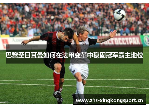 巴黎圣日耳曼如何在法甲变革中稳固冠军霸主地位 巴黎圣日耳曼如何在法甲变革中稳固冠军霸主地位