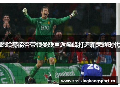 滕哈赫能否带领曼联重返巅峰打造新荣耀时代 滕哈赫能否带领曼联重返巅峰打造新荣耀时代