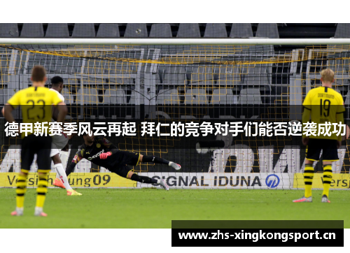 德甲新赛季风云再起 拜仁的竞争对手们能否逆袭成功 德甲新赛季风云再起 拜仁的竞争对手们能否逆袭成功