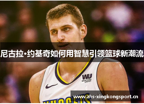 尼古拉·约基奇如何用智慧引领篮球新潮流