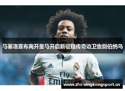 马塞洛宣布离开皇马开启新征程传奇边卫告别伯纳乌 马塞洛宣布离开皇马开启新征程传奇边卫告别伯纳乌