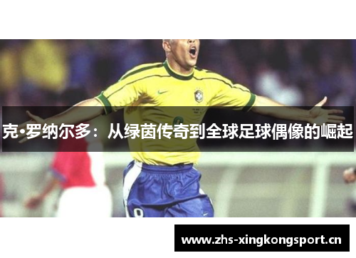 克·罗纳尔多:从绿茵传奇到全球足球偶像的崛起 克·罗纳尔多:从绿茵传奇到全球足球偶像的崛起