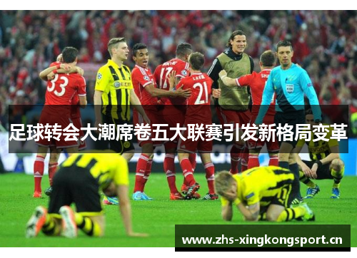 足球转会大潮席卷五大联赛引发新格局变革 足球转会大潮席卷五大联赛引发新格局变革