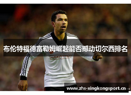 布伦特福德富勒姆崛起能否撼动切尔西排名 布伦特福德富勒姆崛起能否撼动切尔西排名