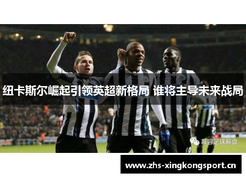 纽卡斯尔崛起引领英超新格局 谁将主导未来战局 纽卡斯尔崛起引领英超新格局 谁将主导未来战局
