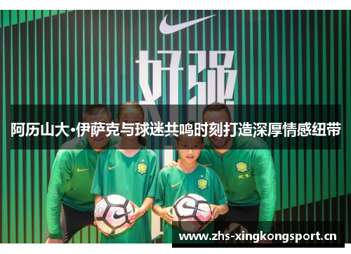 阿历山大·伊萨克与球迷共鸣时刻打造深厚情感纽带 阿历山大·伊萨克与球迷共鸣时刻打造深厚情感纽带