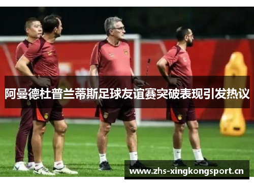 阿曼德杜普兰蒂斯足球友谊赛突破表现引发热议 阿曼德杜普兰蒂斯足球友谊赛突破表现引发热议