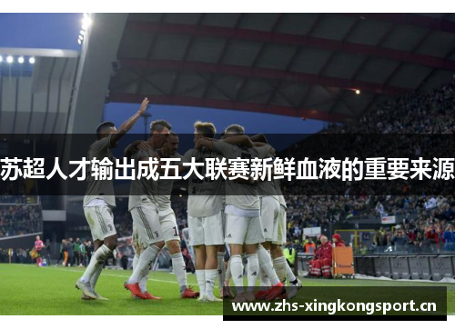苏超人才输出成五大联赛新鲜血液的重要来源 苏超人才输出成五大联赛新鲜血液的重要来源
